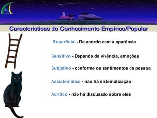 Caracteristicas do Conhecimento Empírico/Popular    Sensitivo  - Depende da vivência, emoções    Subjetivo  - conforme os sentimentos da pessoa    Assistemático  - não há sistematização    Acrítico  - não há discussão sobre eles    Superficial  - De acordo com a aparência 