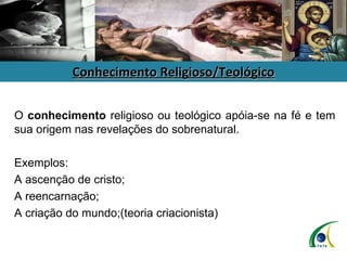 Conhecimento Religioso/Teológico O  conhecimento  religioso ou teológico apóia-se na fé e tem sua origem nas revelações do sobrenatural.  Exemplos: A ascenção de cristo; A reencarnação; A criação do mundo;(teoria criacionista) 