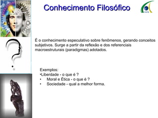 Conhecimento Filosófico É o conhecimento especulativo sobre fenômenos, gerando conceitos subjetivos. Surge a partir da reflexão e dos referenciais macroestruturais (paradigmas) adotados. Exemplos: Liberdade - o que é ? •  Moral e Ética - o que é ? •  Sociedade - qual a melhor forma. 
