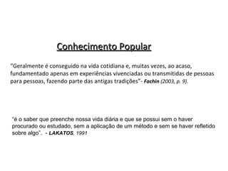 Conhecimento Popular
“Geralmente é conseguido na vida cotidiana e, muitas vezes, ao acaso,
fundamentado apenas em experiências vivenciadas ou transmitidas de pessoas
para pessoas, fazendo parte das antigas tradições”- Fachin (2003, p. 9).

“é o saber que preenche nossa vida diária e que se possui sem o haver
procurado ou estudado, sem a aplicação de um método e sem se haver refletido
sobre algo”. - LAKATOS, 1991

 