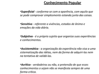 Conhecimento Popular
•Superficial - conforma-se com a aparência, com aquilo que
se pode comprovar simplesmente estando junto das coisas.
•Sensitivo - referente a vivências, estados de ânimo e
emoções da vida diária.
•Subjetivo - é o próprio sujeito que organiza suas experiências
e conhecimentos.
•Assistemático - a organização da experiência não visa a uma
sistematização das idéias, nem da forma de adquiri-las nem
na tentativa de validá-las.
•Acrítico - verdadeiros ou não, a pretensão de que esses
conhecimentos o sejam não se manifesta sempre de uma
forma crítica.

 