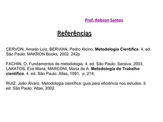 Prof. Robson Santos

Referências
CERVON, Amado Luiz, BERVIAN, Pedro Alcino. Metodologia Científica. 4. ed.
São Paulo: MAKRON Books, 2002. 242p
FACHIN, O. Fundamentos de metodologia. 4. ed. São Paulo: Saraiva, 2003.
LAKATOS, Eva Maria; MARCONI, Maria de A. Metodologia do Trabalho
científico. 4. ed. São Paulo: Atlas, 1991. p. 214.
RUIZ, João Álvaro. Metodologia científica: guia para eficiência nos estudos. 5
ed. São Paulo: Atlas, 2002.

 