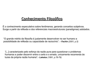 Conhecimento Filosófico
É o conhecimento especulativo sobre fenômenos, gerando conceitos subjetivos.
Surge a partir da reflexão e dos referenciais macroestruturais (paradigmas) adotados.

“O grande mérito da filosofia é justamente desenvolver no ser humano a
possibilidade de reflexão ou capacidade de raciocínio”. - Fachin (2001, p.5)

“[...] caracterizado pelo esforço da razão pura para questionar o problemas
humanos e poder discernir entre o certo e o errado, unicamente recorrendo às
luzes da própria razão humana”.- Lakatos (1991, p.78-79)

 