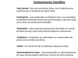 Conhecimento Científico
•Real, factual - lida com ocorrências, fatos, isto é, toda forma de
existência que se manifesta de algum modo.
•Contingente - suas proposições ou hipóteses têm a sua veracidade
ou falsidade conhecida através da experimentação e não pela razão,
como ocorre no conhecimento filosófico.
•Sistemático - saber ordenado logicamente, formando um sistema
de idéias (teoria) e não conhecimentos dispersos e desconexos.
•Verificável - as hipóteses que não podem ser comprovadas não
pertencem ao âmbito da ciência.
•Falível - em virtude de não ser definitivo, absoluto ou final.
•Aproximadamente exato - novas proposições e o desenvolvimento
de novas técnicas podem reformular o acervo de teoria existente.

 