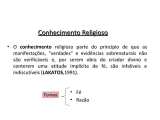 Conhecimento Religioso
• O conhecimento religioso parte do princípio de que as
manifestações, “verdades” e evidências sobrenaturais não
são verificáveis e, por serem obra do criador divino e
conterem uma atitude implícita de fé, são infalíveis e
indiscutíveis (LAKATOS,1991).

Formas

• Fé
• Razão

 