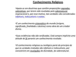 Conhecimento Religioso
•Apoia-se em doutrinas que contêm proposições sagradas,
valorativas, por terem sido reveladas pelo sobrenatural,
inspiracional e, por esse motivo, tais verdades são consideradas
infalíveis, indiscutíveis e exatas.
•É um conhecimento sistemático do mundo (origem,
significado, finalidade e destino) como obra de um criador
divino.
•Suas evidências não são verificadas. Está sempre implícita uma
atitude de fé perante um conhecimento revelado.
•O conhecimento religioso ou teológico parte do princípio de
que as verdades tratadas são infalíveis e indiscutíveis, por
consistirem em revelações da divindade, do sobrenatural.

 