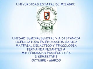 UNIVERSIDAD ESTATAL DE MILAGRO




UNIDAD SEMIPRESENCIAL Y A DISTANCIA
 LICENCIATURA EN EDUCACION BASICA
 MATERIAL DIDACTICO Y TENCOLOGIA
        FERNANDA PESANTES A
     Msc FERNANDO PACHECO OLEA
            3 SEMESTRE 2
           OCTUBRE - MARZO
 