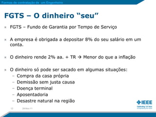 Formas de contratação de um Engenheiro



 FGTS – O dinheiro “seu”
     FGTS – Fundo de Garantia por Tempo de Serviço

     A empresa é obrigada a depositar 8% do seu salário em um
     conta.

     O dinheiro rende 2% aa. + TR  Menor do que a inflação

     O dinheiro só pode ser sacado em algumas situações:
      – Compra da casa própria
      – Demissão sem justa causa
      – Doença terminal
      – Aposentadoria
      – Desastre natural na região
     12     28-Nov-11
 