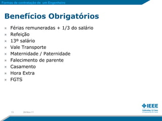 Formas de contratação de um Engenheiro



 Benefícios Obrigatórios
     Férias remuneradas + 1/3 do salário
     Refeição
     13º salário
     Vale Transporte
     Maternidade / Paternidade
     Falecimento de parente
     Casamento
     Hora Extra
     FGTS




     13     28-Nov-11
 