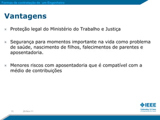 Formas de contratação de um Engenheiro



 Vantagens
     Proteção legal do Ministério do Trabalho e Justiça

     Segurança para momentos importante na vida como problema
     de saúde, nascimento de filhos, falecimentos de parentes e
     aposentadoria.

     Menores riscos com aposentadoria que é compatível com a
     médio de contribuições




     15     28-Nov-11
 