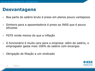 Formas de contratação de um Engenheiro



 Desvantagens
     Boa parte do salário bruto é preso em planos pouco vantajosos

     Dinheiro para a aposentadoria é preso ao INSS que é pouco
     eficiente

     FGTS rende menos do que a inflação

     O funcionário é muito caro para a empresa: além do salário, o
     empregador gasta mais 106% do salário com encargos

     Obrigação de filiação a um sindicado



     16     28-Nov-11
 