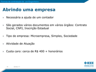 Formas de contratação de um Engenheiro



 Abrindo uma empresa
     Necessária a ajuda de um contador

     São gerados vários documentos em vários órgãos: Contrato
     Social, CNPJ, Inscrição Estadual

     Tipo de empresa: Microempresa, Simples, Sociedade

     Atividade de Atuação

     Custa caro: cerca de R$ 400 + honorários




     19     28-Nov-11
 