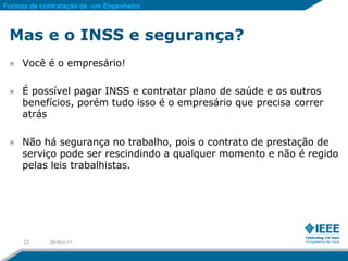 Formas de contratação de um Engenheiro



 Mas e o INSS e segurança?
     Você é o empresário!

     É possível pagar INSS e contratar plano de saúde e os outros
     benefícios, porém tudo isso é o empresário que precisa correr
     atrás

     Não há segurança no trabalho, pois o contrato de prestação de
     serviço pode ser rescindindo a qualquer momento e não é regido
     pelas leis trabalhistas.




     22     28-Nov-11
 