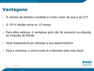 Formas de contratação de um Engenheiro



 Vantagens
     O volume de dinheiro recebido é muito maior do que o do CLT

     O 13º é diluído entre os 12 meses

     Para altos salários, é vantajoso pois não há aumento na alíquota
     do Imposto de Renda

     Você responsável por planejar a sua aposentadoria

     Para a empresa, o único custo é o faturado pela nota fiscal




     23     28-Nov-11
 