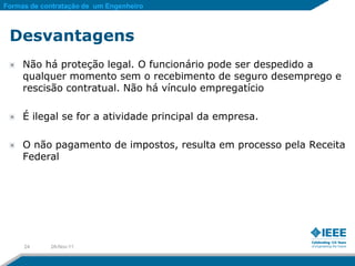 Formas de contratação de um Engenheiro



 Desvantagens
     Não há proteção legal. O funcionário pode ser despedido a
     qualquer momento sem o recebimento de seguro desemprego e
     rescisão contratual. Não há vínculo empregatício

     É ilegal se for a atividade principal da empresa.

     O não pagamento de impostos, resulta em processo pela Receita
     Federal




     24     28-Nov-11
 