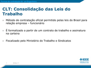 Formas de contratação de um Engenheiro



 CLT: Consolidação das Leis do
 Trabalho
     Método de contratação oficial permitido pelas leis do Brasil para
     relação empresa – funcionário

     É formalizado a partir de um contrato de trabalho e assinatura
     na carteira

     Fiscalizado pelo Ministério do Trabalho e Sindicatos




     7      28-Nov-11
 