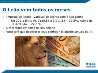 Formas de contratação de um Engenheiro



 O Leão vem todos os meses
     Imposto de Renda: Variável de acordo com o seu ganho
      – Em 2011: Entre R$ 3130,52 a 3.911,62 – 22,5%. Acima de
        R$ 3.911,62 – 27,5 %
     Descontado em folha no seu salário
     Você terá que declarar o seus ganhos nos ajustes anuais de IR.




     9      28-Nov-11
 