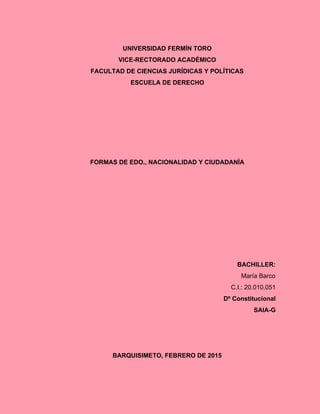 UNIVERSIDAD FERMÍN TORO 
VICE­RECTORADO ACADÉMICO 
FACULTAD DE CIENCIAS JURÍDICAS Y POLÍTICAS 
ESCUELA DE DERECHO 
 
 
 
 
 
 
FORMAS DE EDO., NACIONALIDAD Y CIUDADANÍA 
 
 
 
 
 
 
 
 
BACHILLER: 
María Barco 
C.I.: 20.010.051 
Dº Constitucional 
SAIA­G 
 
 
 
BARQUISIMETO, FEBRERO DE 2015 
 