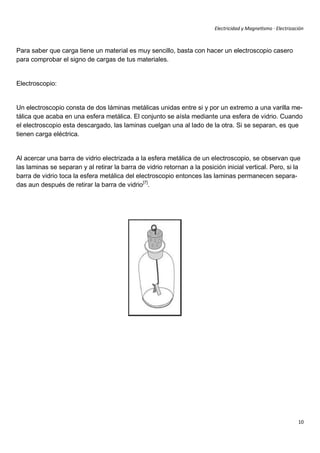 Electricidad y Magnetismo · Electrización



Para saber que carga tiene un material es muy sencillo, basta con hacer un electroscopio casero
para comprobar el signo de cargas de tus materiales.


Electroscopio:


Un electroscopio consta de dos láminas metálicas unidas entre si y por un extremo a una varilla me-
tálica que acaba en una esfera metálica. El conjunto se aísla mediante una esfera de vidrio. Cuando
el electroscopio esta descargado, las laminas cuelgan una al lado de la otra. Si se separan, es que
tienen carga eléctrica.


Al acercar una barra de vidrio electrizada a la esfera metálica de un electroscopio, se observan que
las laminas se separan y al retirar la barra de vidrio retornan a la posición inicial vertical. Pero, si la
barra de vidrio toca la esfera metálica del electroscopio entonces las laminas permanecen separa-
das aun después de retirar la barra de vidrio[7].




                                                                                                                10
 