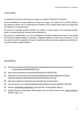 Electricidad y Magnetismo · Electrización



CONCLUSION:


La electrización se da por tres formas de carga, por contacto, frotamiento e inducción.
Se da al transferirle su carga eléctrica un cuerpo con carga a uno neutro. Es un evento cotidiano
que podemos explicar con un experimento tan sencillo como un globo hasta saber que carga tiene
un material con un electroscopio.
No todos los materiales pueden transferir sus cargas, ni recibir cargas, los conductores pueden
recibir y mandar electrones mientras que los aislantes no.
Esta ciencia, la electrostática, que es la encargada de estudiar la electrización tiene un uso aparte
de divertirnos pegando globos en paredes, o pegando pedazos de hielo seco en laminas, su uso
mas común es en la xerografía en la que un pigmento se fija en las áreas cargadas previamente, lo
que hace visible la imagen impresa.




BIBLIOGRAFIA


[1]   http://www.etitudela.com/Electrotecnia/principiosdelaelectricidad/cargaycampoelectricos/
            contenidos/01d56993080930f36.html
[2]   http://www.buenastareas.com/ensayos/Electrizacion/1841047.html
[3]   http://www.rinconeducativo.com/datos/F%EDsica/Experimentos/Magnetismo%20y%
      20Electromagnetismo/M%E9todos%20de%20electrizaci%F3n.pdf
[4]   http://www.slideshare.net/ernestoyanezrivera/formas-de-electizacin-1
[5]   http://www.pps.k12.or.us/district/depts/edmedia/videoteca/curso3/htmlb/SEC_65.HTML
[6]   Serway. Electricidad y Magnetismo. Mc Graw Hill. Tercera edición (pág. 3).
[7]   Andrés Cabrerizo, Dulce María. Antón Bozal, Juan Luis. Barrio Pérez Javier. Física y Química.
      EDITEX. (pág. 177).




                                                                                                            11
 