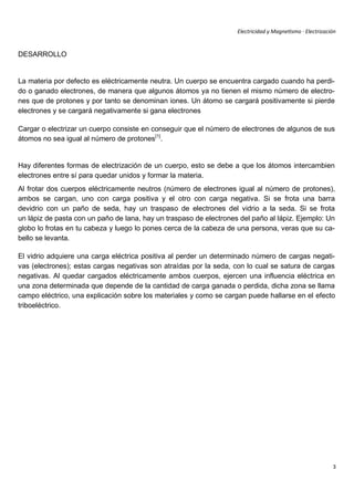 Electricidad y Magnetismo · Electrización


DESARROLLO


La materia por defecto es eléctricamente neutra. Un cuerpo se encuentra cargado cuando ha perdi-
do o ganado electrones, de manera que algunos átomos ya no tienen el mismo número de electro-
nes que de protones y por tanto se denominan iones. Un átomo se cargará positivamente si pierde
electrones y se cargará negativamente si gana electrones

Cargar o electrizar un cuerpo consiste en conseguir que el número de electrones de algunos de sus
átomos no sea igual al número de protones[1].


Hay diferentes formas de electrización de un cuerpo, esto se debe a que los átomos intercambien
electrones entre sí para quedar unidos y formar la materia.
Al frotar dos cuerpos eléctricamente neutros (número de electrones igual al número de protones),
ambos se cargan, uno con carga positiva y el otro con carga negativa. Si se frota una barra
devidrio con un paño de seda, hay un traspaso de electrones del vidrio a la seda. Si se frota
un lápiz de pasta con un paño de lana, hay un traspaso de electrones del paño al lápiz. Ejemplo: Un
globo lo frotas en tu cabeza y luego lo pones cerca de la cabeza de una persona, veras que su ca-
bello se levanta.

El vidrio adquiere una carga eléctrica positiva al perder un determinado número de cargas negati-
vas (electrones); estas cargas negativas son atraídas por la seda, con lo cual se satura de cargas
negativas. Al quedar cargados eléctricamente ambos cuerpos, ejercen una influencia eléctrica en
una zona determinada que depende de la cantidad de carga ganada o perdida, dicha zona se llama
campo eléctrico, una explicación sobre los materiales y como se cargan puede hallarse en el efecto
triboeléctrico.




                                                                                                           3
 
