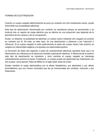 Electricidad y Magnetismo · Electrización



FORMAS DE ELECTRIZACION


Cuando un cuerpo cargado eléctricamente se pone en contacto con otro inicialmente neutro, puede
transmitirle sus propiedades eléctricas.
Este tipo de electrización denominada por contacto se caracteriza porque es permanente y se
produce tras un reparto de carga eléctrica que se efectúa en una proporción que depende de la
geometría de los cuerpos y de su composición.
Existe, no obstante, la posibilidad de electrizar un cuerpo neutro mediante otro cargado sin ponerlo
en contacto con él. Se trata, en este caso, de una electrización a distancia o por inducción o
influencia. Si el cuerpo cargado lo está positivamente la parte del cuerpo neutro más próximo se
cargará con electricidad negativa y la opuesta con electricidad positiva.
La formación de estas dos regiones o polos de características eléctricas opuestas hace que a la
electrización por influencia se la denomine también polarización eléctrica. A diferencia de la anterior
este tipo de electrización es transitoria y dura mientras el cuerpo cargado se mantenga
suficientemente próximo al neutro. Finalmente, un cuerpo puede ser electrizado por frotamiento con
otro cuerpo, como aprecio Tales de Mileto en el siglo sexto antes de Cristo.
Existen también la carga electrostática por el efecto fotoeléctrico, por electrolisis y por efecto
termoeléctrico que son menos conocidas que las ya mencionadas por contacto, inducción y por
frotamiento.




                                                                                                              4
 