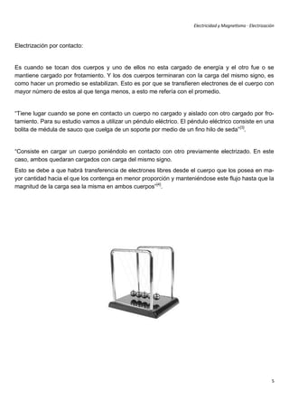 Electricidad y Magnetismo · Electrización



Electrización por contacto:


Es cuando se tocan dos cuerpos y uno de ellos no esta cargado de energía y el otro fue o se
mantiene cargado por frotamiento. Y los dos cuerpos terminaran con la carga del mismo signo, es
como hacer un promedio se estabilizan. Esto es por que se transfieren electrones de el cuerpo con
mayor número de estos al que tenga menos, a esto me refería con el promedio.


“Tiene lugar cuando se pone en contacto un cuerpo no cargado y aislado con otro cargado por fro-
tamiento. Para su estudio vamos a utilizar un péndulo eléctrico. El péndulo eléctrico consiste en una
bolita de médula de sauco que cuelga de un soporte por medio de un fino hilo de seda” [3].


“Consiste en cargar un cuerpo poniéndolo en contacto con otro previamente electrizado. En este
caso, ambos quedaran cargados con carga del mismo signo.
Esto se debe a que habrá transferencia de electrones libres desde el cuerpo que los posea en ma-
yor cantidad hacia el que los contenga en menor proporción y manteniéndose este flujo hasta que la
magnitud de la carga sea la misma en ambos cuerpos”[4].




                                                                                                            5
 