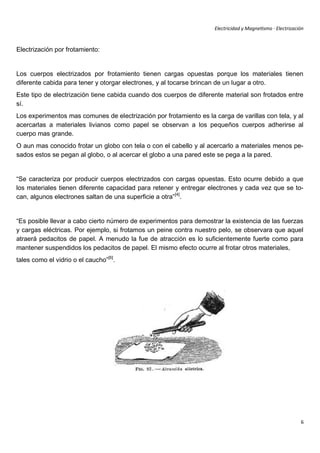 Electricidad y Magnetismo · Electrización



Electrización por frotamiento:


Los cuerpos electrizados por frotamiento tienen cargas opuestas porque los materiales tienen
diferente cabida para tener y otorgar electrones, y al tocarse brincan de un lugar a otro.
Este tipo de electrización tiene cabida cuando dos cuerpos de diferente material son frotados entre
sí.
Los experimentos mas comunes de electrización por frotamiento es la carga de varillas con tela, y al
acercarlas a materiales livianos como papel se observan a los pequeños cuerpos adherirse al
cuerpo mas grande.
O aun mas conocido frotar un globo con tela o con el cabello y al acercarlo a materiales menos pe-
sados estos se pegan al globo, o al acercar el globo a una pared este se pega a la pared.


“Se caracteriza por producir cuerpos electrizados con cargas opuestas. Esto ocurre debido a que
los materiales tienen diferente capacidad para retener y entregar electrones y cada vez que se to-
can, algunos electrones saltan de una superficie a otra”[4].


“Es posible llevar a cabo cierto número de experimentos para demostrar la existencia de las fuerzas
y cargas eléctricas. Por ejemplo, si frotamos un peine contra nuestro pelo, se observara que aquel
atraerá pedacitos de papel. A menudo la fue de atracción es lo suficientemente fuerte como para
mantener suspendidos los pedacitos de papel. El mismo efecto ocurre al frotar otros materiales,
tales como el vidrio o el caucho”[6].




                                                                                                            6
 