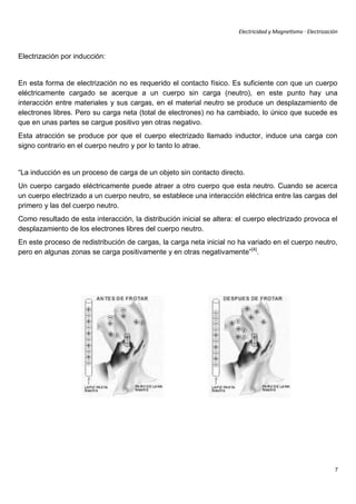 Electricidad y Magnetismo · Electrización



Electrización por inducción:


En esta forma de electrización no es requerido el contacto físico. Es suficiente con que un cuerpo
eléctricamente cargado se acerque a un cuerpo sin carga (neutro), en este punto hay una
interacción entre materiales y sus cargas, en el material neutro se produce un desplazamiento de
electrones libres. Pero su carga neta (total de electrones) no ha cambiado, lo único que sucede es
que en unas partes se cargue positivo yen otras negativo.
Esta atracción se produce por que el cuerpo electrizado llamado inductor, induce una carga con
signo contrario en el cuerpo neutro y por lo tanto lo atrae.


“La inducción es un proceso de carga de un objeto sin contacto directo.
Un cuerpo cargado eléctricamente puede atraer a otro cuerpo que esta neutro. Cuando se acerca
un cuerpo electrizado a un cuerpo neutro, se establece una interacción eléctrica entre las cargas del
primero y las del cuerpo neutro.
Como resultado de esta interacción, la distribución inicial se altera: el cuerpo electrizado provoca el
desplazamiento de los electrones libres del cuerpo neutro.
En este proceso de redistribución de cargas, la carga neta inicial no ha variado en el cuerpo neutro,
pero en algunas zonas se carga positivamente y en otras negativamente” [4].




                                                                                                              7
 