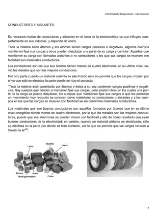Electricidad y Magnetismo · Electrización



CONDUCTORES Y AISLANTES


Es necesario hablar de conductores y aislantes en el tema de la electrostática ya que influyen com-
pletamente en sus estudios, y depende de estos.
Toda la materia tiene átomos y los átomos tienen cargas positivas o negativas. Algunos cuerpos
mantienen fijas sus cargas y otros pueden desplazar una parte de su carga y cambiar. Aquellos que
mantienen su carga son llamados aislantes o no conductores y los que sus cargas se mueven con
facilidad son materiales conductores.
Los conductores son los que sus átomos tienen menos de cuatro electrones en su ultimo nivel, co-
mo los metales que son los mejores conductores.
Por otra parte cuando un material aislante es electrizado este no permite que las cargas circulen por
el ya que solo se electriza la parte donde se hizo el contacto.
“Toda la materia está constituida por átomos y éstos a su vez contienen cargas positivas y negati-
vas. Hay cuerpos que tienden a mantener fijas sus cargas, pero existen otros en los cuales una par-
te de la carga se puede desplazar; los cuerpos que mantienen fijas sus cargas o que les permiten
un movimiento muy reducido se conocen como materiales no conductores o aislantes y a los cuer-
pos en los que las cargas se mueven con facilidad se les denomina materiales conductores.

Los materiales que son buenos conductores son aquellos formados por átomos que en su último
nivel energético tienen menos de cuatro electrones, por lo que los metales son los mejores conduc-
tores, puesto que sus electrones se pueden mover con facilidad y ello da como resultado que sean
buenos conductores de la electricidad; en cambio, cuando un material aislante es electrizado, sólo
se electriza en la parte por donde se hizo contacto, por lo que no permite que las cargas circulen a
través de él”[5].




                                                                                                            9
 