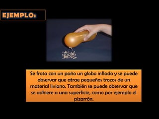 EJEMPLO:Se frota con un paño un globo inflado y se puede observar que atrae pequeños trozos de un material liviano. También se puede observar que se adhiere a una superficie, como por ejemplo el pizarrón.
