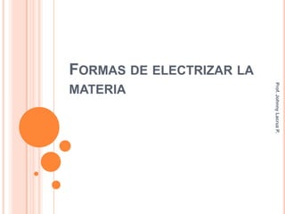 FORMAS DE ELECTRIZAR LA




                          Prof. Johnny Lacruz P.
MATERIA
 