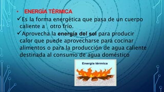 • ENERGÍA TÉRMICA
Es la forma energética que pasa de un cuerpo
caliente a otro frío.
Aprovecha la energía del sol para producir
calor que puede aprovecharse para cocinar
alimentos o para la producción de agua caliente
destinada al consumo de agua doméstico
 