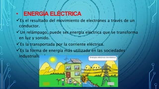 • ENERGÍA ELÉCTRICA
Es el resultado del movimiento de electrones a través de un
conductor.
Un relámpago, puede ser energía eléctrica que se transforma
en luz y sonido.
Es la transportada por la corriente eléctrica.
Es la forma de energía más utilizada en las sociedades
industrializadas.
 