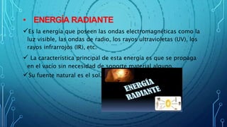 • ENERGÍA RADIANTE
Es la energía que poseen las ondas electromagnéticas como la
luz visible, las ondas de radio, los rayos ultravioletas (UV), los
rayos infrarrojos (IR), etc.
 La característica principal de esta energía es que se propaga
en el vacío sin necesidad de soporte material alguno.
Su fuente natural es el sol.
 