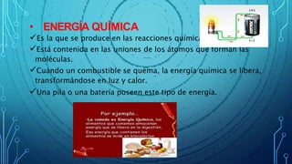• ENERGÍA QUÍMICA
Es la que se produce en las reacciones químicas.
Está contenida en las uniones de los átomos que forman las
moléculas.
Cuando un combustible se quema, la energía química se libera,
transformándose en luz y calor.
Una pila o una batería poseen este tipo de energía.
 