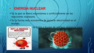 • ENERGÍA NUCLEAR
Es la que se libera espontánea o artificialmente en las
reacciones nucleares.
Es la forma más económica de generar electricidad en el
mundo.
Se logra mediante la fisión o fusión de núcleos atómicos para
producir calor.
 