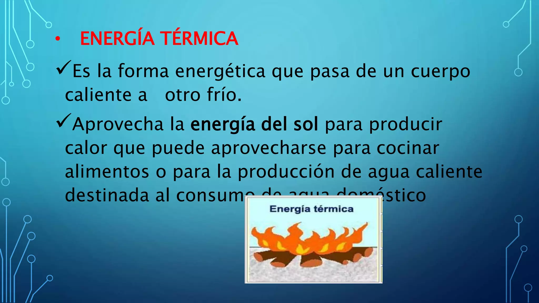 • ENERGÍA TÉRMICA
Es la forma energética que pasa de un cuerpo
caliente a otro frío.
Aprovecha la energía del sol para producir
calor que puede aprovecharse para cocinar
alimentos o para la producción de agua caliente
destinada al consumo de agua doméstico
 