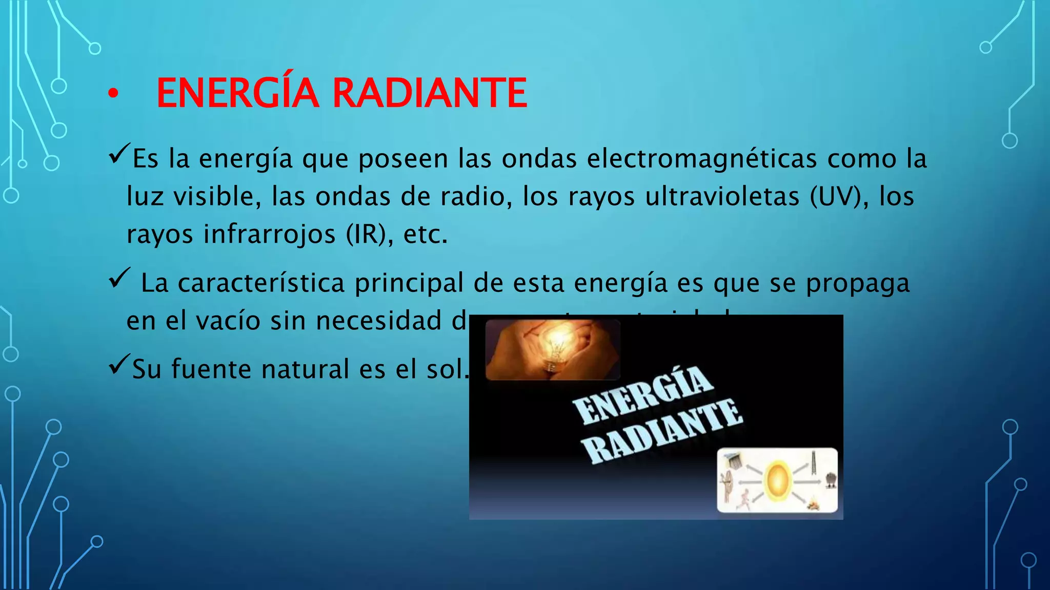 • ENERGÍA RADIANTE
Es la energía que poseen las ondas electromagnéticas como la
luz visible, las ondas de radio, los rayos ultravioletas (UV), los
rayos infrarrojos (IR), etc.
 La característica principal de esta energía es que se propaga
en el vacío sin necesidad de soporte material alguno.
Su fuente natural es el sol.
 