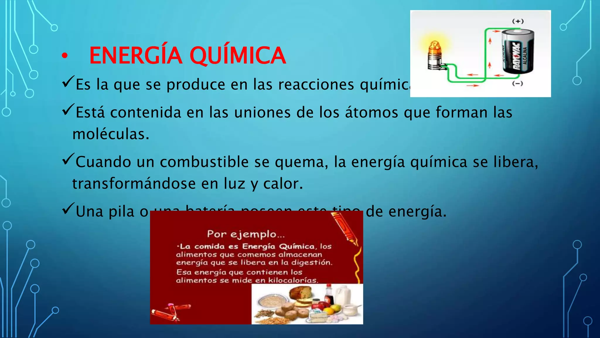 • ENERGÍA QUÍMICA
Es la que se produce en las reacciones químicas.
Está contenida en las uniones de los átomos que forman las
moléculas.
Cuando un combustible se quema, la energía química se libera,
transformándose en luz y calor.
Una pila o una batería poseen este tipo de energía.
 