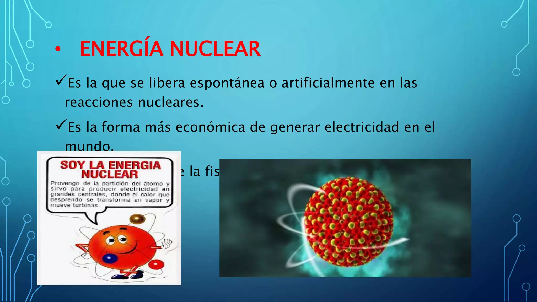 • ENERGÍA NUCLEAR
Es la que se libera espontánea o artificialmente en las
reacciones nucleares.
Es la forma más económica de generar electricidad en el
mundo.
Se logra mediante la fisión o fusión de núcleos atómicos para
producir calor.
 