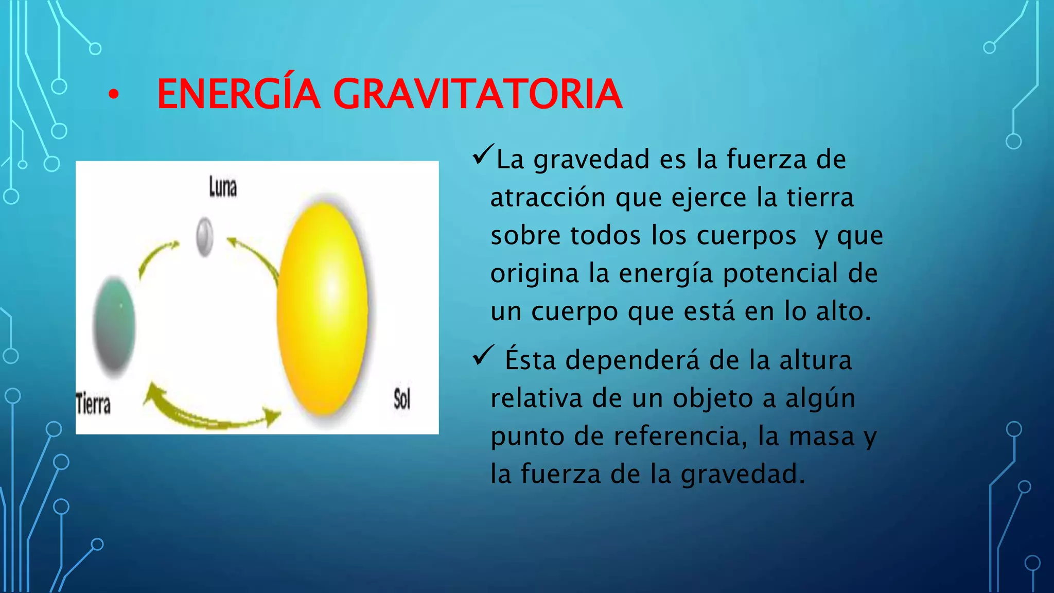 • ENERGÍA GRAVITATORIA
La gravedad es la fuerza de
atracción que ejerce la tierra
sobre todos los cuerpos y que
origina la energía potencial de
un cuerpo que está en lo alto.
 Ésta dependerá de la altura
relativa de un objeto a algún
punto de referencia, la masa y
la fuerza de la gravedad.
 