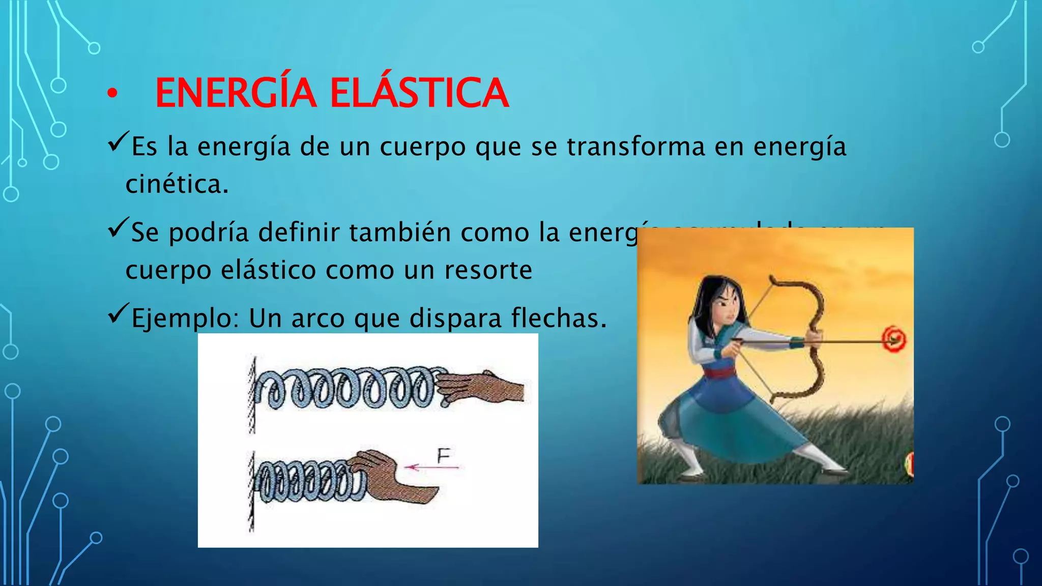 • ENERGÍA ELÁSTICA
Es la energía de un cuerpo que se transforma en energía
cinética.
Se podría definir también como la energía acumulada en un
cuerpo elástico como un resorte
Ejemplo: Un arco que dispara flechas.
 