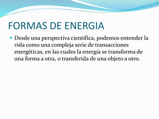 FORMAS DE ENERGIA
 Desde una perspectiva científica, podemos entender la
vida como una compleja serie de transacciones
energéticas, en las cuales la energía se transforma de
una forma a otra, o transferida de una objeto a otro.
 