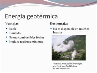 Energía geotérmica
Ventajas                        Desventajas
 Fiable                         No es disponible en muchos
 Ilimitado                       lugares
 No usa combustibles fósiles
 Produce residuos mínimos




                                 Planta de producción de energía
                                 geotérmica en las Filipinas
                                 por: www.wikipedia.com
 