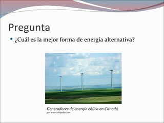 Pregunta
 ¿Cuál es la mejor forma de energía alternativa?




              Generadores de energía eólica en Canadá
              por: www.wikipedia.com
 