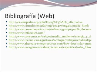 Bibliografía (Web)
   http://es.wikipedia.org/wiki/Energ%C3%ADa_alternativa
   http://www.virtualsciencefair.org/2004/wong4j0/public_html/
   http://www.powerhousetv.com/stellent2/groups/public/documents/p
   http://www.infoeolica.com/
   http://www.consumer.es/web/es/medio_ambiente/energia_y_ciencia
   http://www.tecnun.es/asignaturas/ecologia/trabajos/ehidraul/p1.htm
   http://www.alternate-energy-sources.com/how-does-solar-energy-wo
   http://www.energiasrenovables.ciemat.es/especiales/solar_fotovoltai
 
