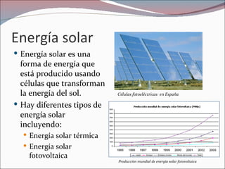 Energía solar
 Energía solar es una
  forma de energía que
  está producido usando
  células que transforman
  la energía del sol.       Células fotoeléctricas en España

 Hay diferentes tipos de
  energía solar
  incluyendo:
   Energía solar térmica
   Energía solar
    fotovoltaica
                            Producción mundial de energía solar fotovoltaica
 