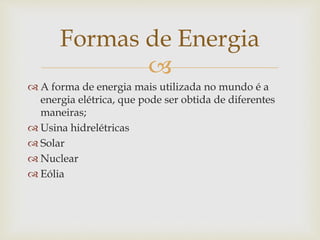 
 A forma de energia mais utilizada no mundo é a
energia elétrica, que pode ser obtida de diferentes
maneiras;
 Usina hidrelétricas
 Solar
 Nuclear
 Eólia
Formas de Energia
 