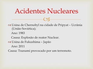 
 Usina de Chernobyl na cidade de Pripyat – Ucrânia
(União Soviética);
Ano: 1983
Causa: Explosão de reator Nuclear.
 Usina de Fukushima – Japão
Ano: 2011
Causa: Tsunami provocado por um terremoto.
Acidentes Nucleares
 